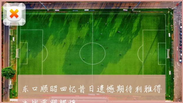 东口顺昭回忆昔日遗憾期待利雅得决战重塑辉煌