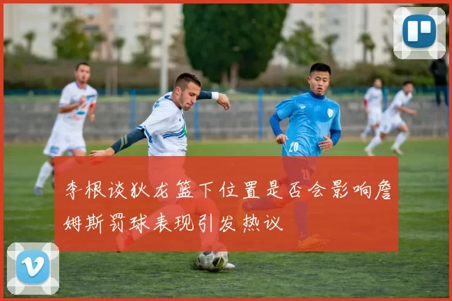 李根谈狄龙篮下位置是否会影响詹姆斯罚球表现引发热议