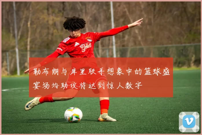 勒布朗与库里联手想象中的篮球盛宴场均助攻将达到惊人数字