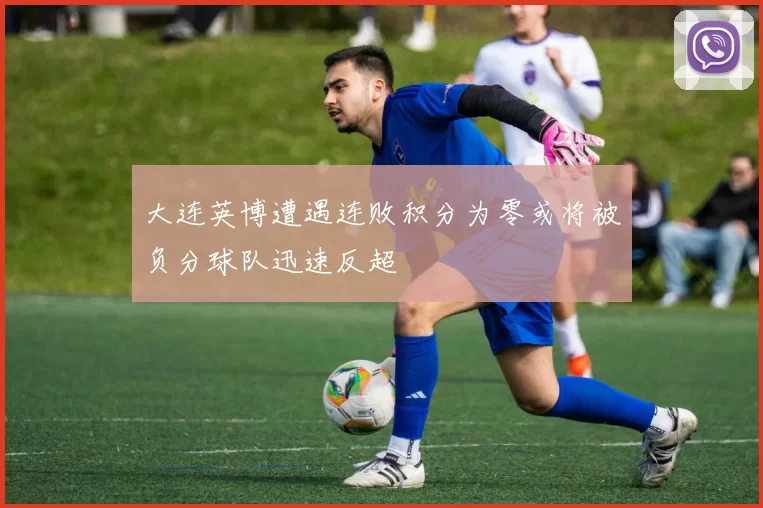 大连英博遭遇连败积分为零或将被负分球队迅速反超