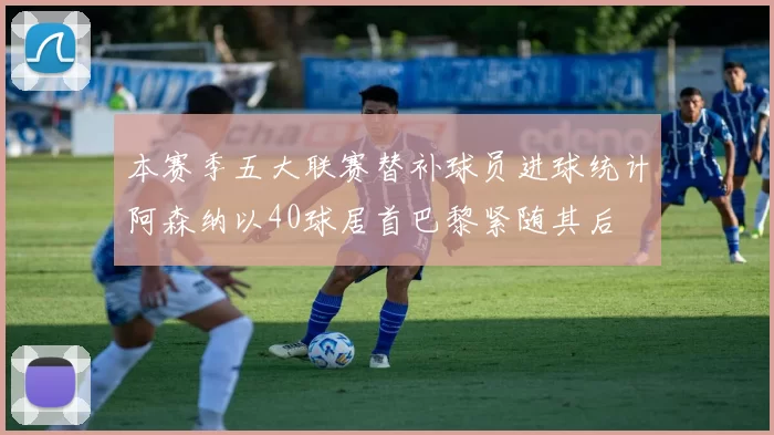 本赛季五大联赛替补球员进球统计阿森纳以40球居首巴黎紧随其后