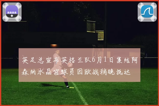 英足总宣布英格兰队6月1日集结阿森纳水晶宫球员因欧战稍晚抵达