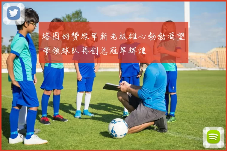 塔图姆赞绿军新老板雄心勃勃渴望带领球队再创总冠军辉煌