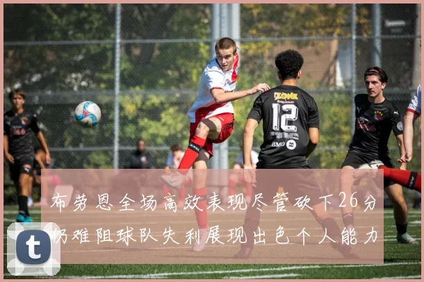 布劳恩全场高效表现尽管砍下26分仍难阻球队失利展现出色个人能力
