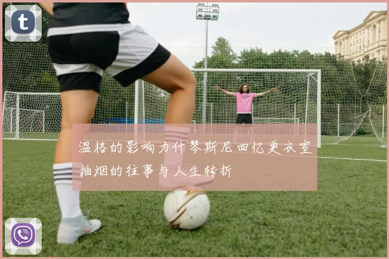 温格的影响力什琴斯尼回忆更衣室抽烟的往事与人生转折