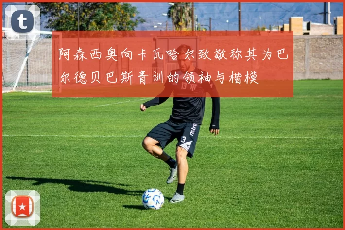 阿森西奥向卡瓦哈尔致敬称其为巴尔德贝巴斯青训的领袖与楷模