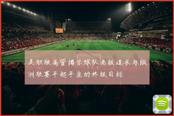 美职联高管揭示球队老板追求与欧洲联赛平起平坐的终极目标
