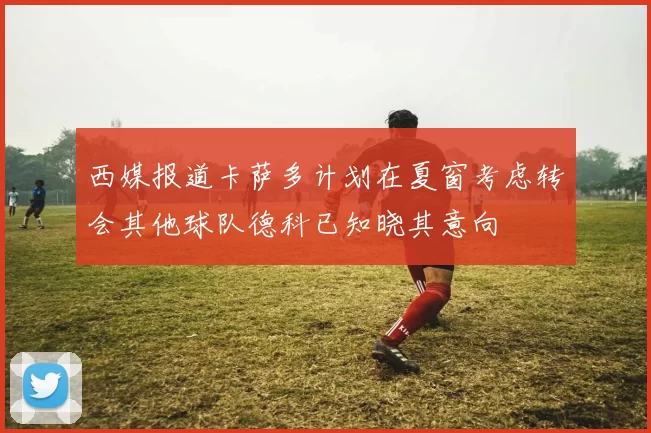 西媒报道卡萨多计划在夏窗考虑转会其他球队德科已知晓其意向