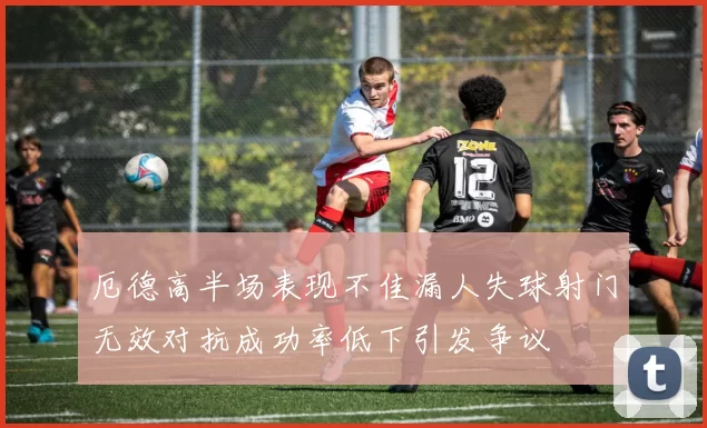 厄德高半场表现不佳漏人失球射门无效对抗成功率低下引发争议