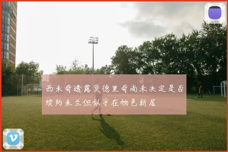 西米奇透露莫德里奇尚未决定是否续约米兰但似乎在物色新居