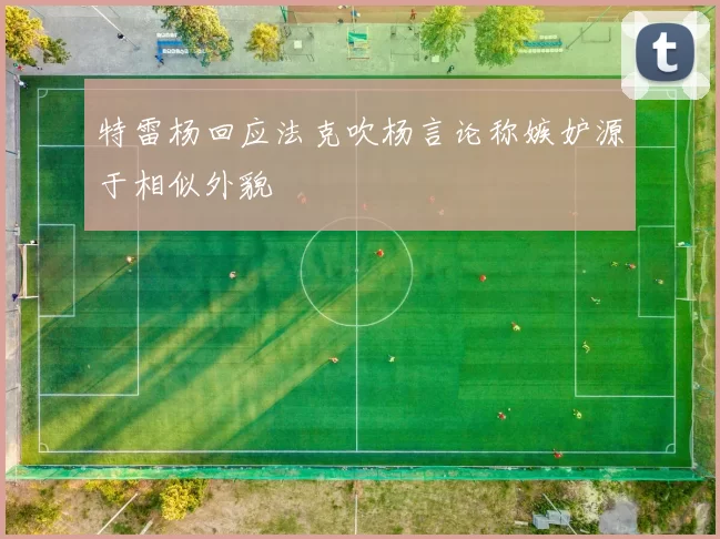 特雷杨回应法克吹杨言论称嫉妒源于相似外貌